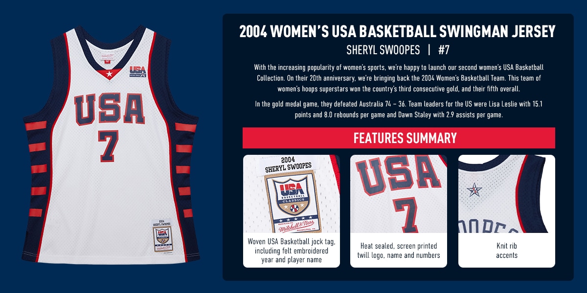 2004 WOMEN’S USA BASKETBALL SWINGMAN JERSEY. Sheryl Swoopes #7. With the increasing popularity of women’s sports, we’re happy to launch our second women’s USA Basketball Collection. On their 20th anniversary, we’re bringing back the 2004 Women’s Basketball Team. This team of women’s hoops superstars won the country’s third consecutive gold, and their fifth overall. In the gold medal game, they defeated Australia 74 – 36. Team leaders for the US were Lisa Leslie with 15.1 points and 8.0 rebounds per game and Dawn Staley with 2.9 assists per game. Features Summary: 1. Woven USA Basketball jock tag, including felt embroidered year and player name. 2. Heat sealed, screen printed twill logo, name and numbers. 3. Knit rib accents (zoom in on back of jersey in corner to show neck and arm area).